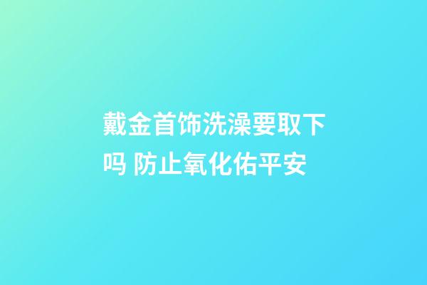 戴金首饰洗澡要取下吗 防止氧化佑平安